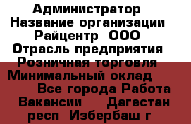 Администратор › Название организации ­ Райцентр, ООО › Отрасль предприятия ­ Розничная торговля › Минимальный оклад ­ 23 000 - Все города Работа » Вакансии   . Дагестан респ.,Избербаш г.